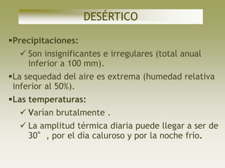 DESÉRTICO

Precipitaciones:
   Son insignificantes e irregulares (total anual
    inferior a 100 mm).
La sequedad del aire es extrema (humedad relativa
 inferior al 50%).
Las temperaturas:
   Varían brutalmente .
   La amplitud térmica diaria puede llegar a ser de
    30°, por el día caluroso y por la noche frío.
 