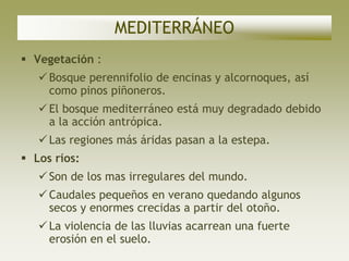 MEDITERRÁNEO
 Vegetación :
    Bosque perennifolio de encinas y alcornoques, así
     como pinos piñoneros.
    El bosque mediterráneo está muy degradado debido
     a la acción antrópica.
    Las regiones más áridas pasan a la estepa.
 Los ríos:
    Son de los mas irregulares del mundo.
    Caudales pequeños en verano quedando algunos
     secos y enormes crecidas a partir del otoño.
    La violencia de las lluvias acarrean una fuerte
     erosión en el suelo.
 