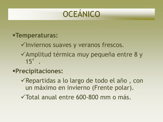 OCEÁNICO

Temperaturas:
  Inviernos suaves y veranos frescos.
  Amplitud térmica muy pequeña entre 8 y
   15°.
Precipitaciones:
  Repartidas a lo largo de todo el año , con
   un máximo en invierno (Frente polar).
  Total anual entre 600-800 mm o más.
 