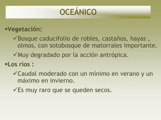OCEÁNICO

Vegetación:
   Bosque caducifolio de robles, castaños, hayas ,
    olmos, con sotobosque de matorrales importante.
   Muy degradado por la acción antrópica.
Los ríos :
   Caudal moderado con un mínimo en verano y un
    máximo en invierno.
   Es muy raro que se queden secos.
 