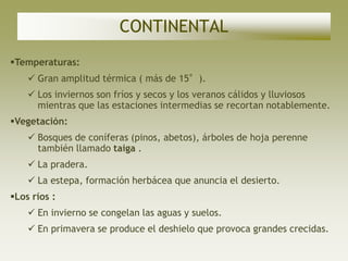 CONTINENTAL
Temperaturas:
     Gran amplitud térmica ( más de 15°).
     Los inviernos son fríos y secos y los veranos cálidos y lluviosos
      mientras que las estaciones intermedias se recortan notablemente.
Vegetación:
     Bosques de coníferas (pinos, abetos), árboles de hoja perenne
      también llamado taiga .
     La pradera.
     La estepa, formación herbácea que anuncia el desierto.
Los ríos :
     En invierno se congelan las aguas y suelos.
     En primavera se produce el deshielo que provoca grandes crecidas.
 
