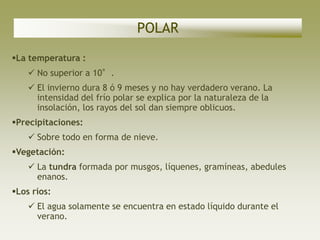 POLAR
La temperatura :
     No superior a 10°.
     El invierno dura 8 ó 9 meses y no hay verdadero verano. La
      intensidad del frío polar se explica por la naturaleza de la
      insolación, los rayos del sol dan siempre oblicuos.
Precipitaciones:
     Sobre todo en forma de nieve.
Vegetación:
     La tundra formada por musgos, líquenes, gramíneas, abedules
      enanos.
Los ríos:
     El agua solamente se encuentra en estado líquido durante el
      verano.
 