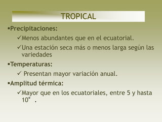 TROPICAL
Precipitaciones:
   Menos abundantes que en el ecuatorial.
   Una estación seca más o menos larga según las
    variedades
Temperaturas:
    Presentan mayor variación anual.
Amplitud térmica:
   Mayor que en los ecuatoriales, entre 5 y hasta
    10°.
 