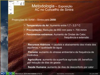 Climas de Mudança: Vulnerabilidade Humana às Alterações Climáticas no Concelho de Sintra


                          Metodologia – Exposição
                              AC no Concelho de Sintra

Projecções do SIAM – Sintra para 2050:

               • Temperatura do Ar: Aumento entre 1,7 - 3,3 º C
               • Precipitação: Redução de 850 mm para +- 700 mmm
               • Fenómenos extremos: Aumento de Ondas de Calor,
                                             frequência e extensão

                Recursos Hídricos: < caudais e abaixamento dos níveis dos
                   aquíferos; < qualidade da água
                Floresta: aumento do stresse ambiental e da frequência de
                   Incêndios
                Agricultura: aumento da superfície agrícola útil; benefício
                   por redução de dias de geada
                Saúde Humana: aumento de dias de desconforto por calor

   Mestrado em ECOLOGIA HUMANA e P. S. C.                Ana Cristina L. M. de Carvalho            23 Junho 2009
 