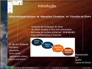 Climas de Mudança: Vulnerabilidade Humana às Alterações Climáticas no Concelho de Sintra


                                        Introdução

Vulnerabilidade Humana às Alterações Climáticas no Concelho de Sintra



                             “Conjunto de mudanças do clima
                              às várias escalas a ritmo sem precedente,
                             derivadas de acções antrópicas” (C-Q NU AC);
                             suas manifestações e impactes



V. de um Sistema
humano:
população,
grupo social,
                                                                                           Representado
aglomerado urbano,                                                                         por
sector económico…                                                                          Quatro
                                                                                           Casos de Estudo

    Mestrado em ECOLOGIA HUMANA e P. S. C.                Ana Cristina L. M. de Carvalho            23 Junho 2009
 