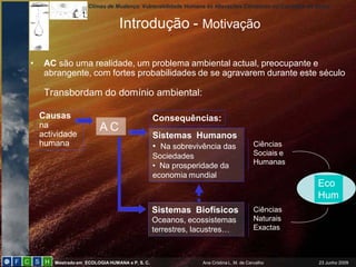 Climas de Mudança: Vulnerabilidade Humana às Alterações Climáticas no Concelho de Sintra


                                 Introdução - Motivação

•    AC são uma realidade, um problema ambiental actual, preocupante e
     abrangente, com fortes probabilidades de se agravarem durante este século

     Transbordam do domínio ambiental:

    Causas                                       Consequências:
    na                   AC
    actividade                                   Sistemas Humanos
    humana                                       • Na sobrevivência das               Ciências
                                                 Sociedades                           Sociais e
                                                                                      Humanas
                                                 • Na prosperidade da
                                                 economia mundial
                                                                                                        Eco
                                                                                                        Hum
                                                 Sistemas Biofísicos                  Ciências
                                                 Oceanos, ecossistemas                Naturais
                                                 terrestres, lacustres…               Exactas



        Mestrado em ECOLOGIA HUMANA e P. S. C.                Ana Cristina L. M. de Carvalho            23 Junho 2009
 