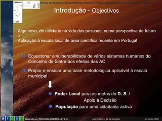 Climas de Mudança: Vulnerabilidade Humana às Alterações Climáticas no Concelho de Sintra


                            Introdução - Objectivos

Algo novo, de utilidade na vida das pessoas, numa perspectiva de futuro
+
Aplicação à escala local de área científica recente em Portugal


   Equacionar a vulnerabilidade de vários sistemas humanos do
    Concelho de Sintra aos efeitos das AC

   Propor e ensaiar uma base metodológica aplicável à escala
    municipal


                        Poder Local para as metas do D. S. /
                                      Apoio à Decisão
                        População para uma cidadania activa

   Mestrado em ECOLOGIA HUMANA e P. S. C.                Ana Cristina L. M. de Carvalho            23 Junho 2009
 