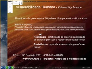 Climas de Mudança: Vulnerabilidade Humana às Alterações Climáticas no Concelho de Sintra



  Vulnerabilidade Humana - Vulnerability Science


 20 autores de pelo menos 10 países (Europa, América Norte, Ásia)

 Blaikie et al (1994):
 “Características de uma pessoa ou grupo em termos da sua capacidade de
 antecipar, lidar com, resistir e recuperar do impacte de uma ameaça natural”


                              Resiliência - estabilidade do sistema: capacidade
                              de suportar pressões e regressar ao estado inicial

                              Resistência - capacidade de suportar pressões e
                              resistir


IPCC: 3.º Relatório (2001), 4º Relatório (2007):
            Working Group II – Impactes, Adaptação e Vulnerabilidade


Mestrado em ECOLOGIA HUMANA e P. S. C.                Ana Cristina L. M. de Carvalho            23 Junho 2009
 