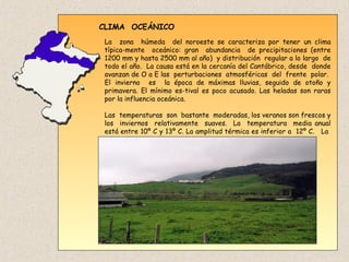 CLIMA OCEÁNICO
La zona húmeda del noroeste se caracteriza por tener un clima
típica-mente oceánico: gran abundancia de precipitaciones (entre
1200 mm y hasta 2500 mm al año) y distribución regular a lo largo de
todo el año. La causa está en la cercanía del Cantábrico, desde donde
avanzan de O a E las perturbaciones atmosféricas del frente polar.
El invierno es la época de máximas lluvias, seguido de otoño y
primavera. El mínimo es-tival es poco acusado. Las heladas son raras
por la influencia oceánica.
Las temperaturas son bastante moderadas, los veranos son frescos y
los inviernos relativamente suaves. La temperatura media anual
está entre 10º C y 13º C. La amplitud térmica es inferior a 12º C. La
vege-tación predominante es de robles y hayas.
 