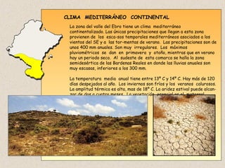 CLIMA MEDITERRÁNEO CONTINENTAL
La zona del valle del Ebro tiene un clima mediterráneo
continentalizado. Las únicas precipitaciones que llegan a esta zona
provienen de los esca-sos temporales mediterráneos asociados a los
vientos del SE y a las tor-mentas de verano. Las precipitaciones son de
unos 400 mm anuales. Son muy irregulares. Los máximos
pluviométricos se dan en primavera y otoño, mientras que en verano
hay un periodo seco. Al sudeste de esta comarca se halla la zona
semidesértica de las Bardenas Reales en donde las lluvias anuales son
muy escasas, inferiores a los 300 mm.
La temperatura media anual tiene entre 13º C y 14º C. Hay más de 120
días despejados al año. Los inviernos son fríos y los veranos calurosos.
La amplitud térmica es alta, mas de 18º C. La aridez estival puede alcan-
zar de dos a cuatro meses. La vegetación esencial es el matorral.
 