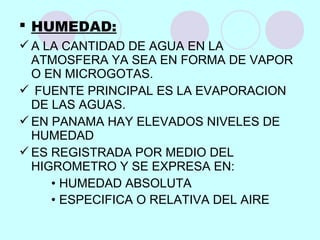 HUMEDAD:
A LA CANTIDAD DE AGUA EN LA
ATMOSFERA YA SEA EN FORMA DE VAPOR
O EN MICROGOTAS.
 FUENTE PRINCIPAL ES LA EVAPORACION
DE LAS AGUAS.
EN PANAMA HAY ELEVADOS NIVELES DE
HUMEDAD
ES REGISTRADA POR MEDIO DEL
HIGROMETRO Y SE EXPRESA EN:
• HUMEDAD ABSOLUTA
• ESPECIFICA O RELATIVA DEL AIRE
 