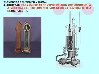ELEMENTOS DEL TIEMPO Y CLIMA :
4.- HUMEDAD :ES LA CANTIDAD DE VAPOR DE AGUA QUE CONTIENE LA
ATMOSFERA Y EL INSTRUMENTO PARA MEDIR LA HUMEDAD SE USA
EL HIGROMETRO
 