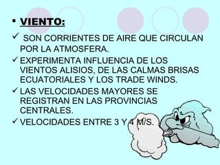  VIENTO:
 SON CORRIENTES DE AIRE QUE CIRCULAN
POR LA ATMOSFERA.
EXPERIMENTA INFLUENCIA DE LOS
VIENTOS ALISIOS, DE LAS CALMAS BRISAS
ECUATORIALES Y LOS TRADE WINDS.
LAS VELOCIDADES MAYORES SE
REGISTRAN EN LAS PROVINCIAS
CENTRALES.
VELOCIDADES ENTRE 3 Y 4 M/S.
 