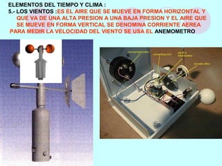 ELEMENTOS DEL TIEMPO Y CLIMA :
5.- LOS VIENTOS :ES EL AIRE QUE SE MUEVE EN FORMA HORIZONTAL Y
QUE VA DE UNA ALTA PRESION A UNA BAJA PRESION Y EL AIRE QUE
SE MUEVE EN FORMA VERTICAL SE DENOMINA CORRIENTE AEREA
PARA MEDIR LA VELOCIDAD DEL VIENTO SE USA EL ANEMOMETRO
 