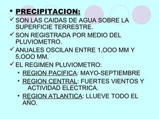  PRECIPITACION:
SON LAS CAIDAS DE AGUA SOBRE LA
SUPERFICIE TERRESTRE.
SON REGISTRADA POR MEDIO DEL
PLUVIOMETRO.
ANUALES OSCILAN ENTRE 1,OOO MM Y
5,OOO MM.
EL REGIMEN PLUVIOMETRO:
• REGION PACIFICA: MAYO-SEPTIEMBRE
• REGION CENTRAL: FUERTES VIENTOS Y
ACTIVIDAD ELECTRICA.
• REGION ATLANTICA: LLUEVE TODO EL
AÑO.
 