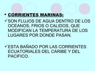  CORRIENTES MARINAS:
SON FLUJOS DE AGUA DENTRO DE LOS
OCEANOS, FRIOS O CALIDOS, QUE
MODIFICAN LA TEMPERATURA DE LOS
LUGARES POR DONDE PASAN.
ESTA BAÑADO POR LAS CORRIENTES
ECUATORIALES DEL CARIBE Y DEL
PACIFICO.
 