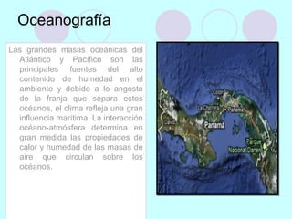 Oceanografía
Las grandes masas oceánicas del
Atlántico y Pacífico son las
principales fuentes del alto
contenido de humedad en el
ambiente y debido a lo angosto
de la franja que separa estos
océanos, el clima refleja una gran
influencia marítima. La interacción
océano-atmósfera determina en
gran medida las propiedades de
calor y humedad de las masas de
aire que circulan sobre los
océanos.
 