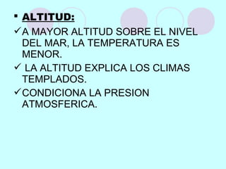  ALTITUD:
A MAYOR ALTITUD SOBRE EL NIVEL
DEL MAR, LA TEMPERATURA ES
MENOR.
 LA ALTITUD EXPLICA LOS CLIMAS
TEMPLADOS.
CONDICIONA LA PRESION
ATMOSFERICA.
 