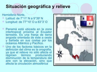 Situación geográfica y relieve
Hemisferio Norte,
 Latitud: de 7°11' N a 9°39' N
 Longitud: de 77°10' O a 83°3' O
 Panamá está ubicada en la zona
intertropical próxima al Ecuador
terrestre. Es una franja de tierra
angosta orientada de este a oeste
y bañada en sus costas por los
océanos Atlántico y Pacífico.
 Uno de los factores básicos en la
definición del clima es la orografía,
ya que el relieve no sólo afecta el
régimen térmico produciendo
disminución de la temperatura del
aire con la elevación, sino que
afecta la circulación atmosférica
 
