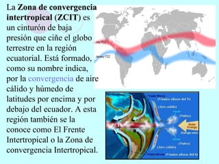LaLa Zona de convergenciaZona de convergencia
intertropicalintertropical ((ZCITZCIT)) es
un cinturón de baja
presión que ciñe el globo
terrestre en la región
ecuatorial. Está formado,
como su nombre indica,
por la convergencia de aire
cálido y húmedo de
latitudes por encima y por
debajo del ecuador. A esta
región también se la
conoce como El Frente
Intertropical o la Zona de
convergencia Intertropical.
 