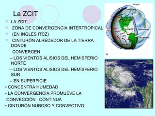 La ZCIT
 LA ZCIT
 ZONA DE CONVERGENCIA INTERTROPICAL
 (EN INGLÉS ITCZ)
 CINTURÓN ALREDEDOR DE LA TIERRA
DONDE
CONVERGEN
– LOS VIENTOS ALISIOS DEL HEMISFERIO
NORTE
– LOS VIENTOS ALISIOS DEL HEMISFERIO
SUR
– EN SUPERFICIE
• CONCENTRA HUMEDAD
• LA CONVERGENCIA PROMUEVE LA
CONVECCIÓN CONTINUA
• CINTURÓN NUBOSO Y CONVECTIVO
 