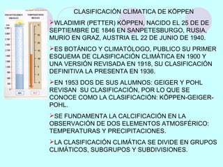 CLASIFICACIÓN CLIMATICA DE KÖPPEN
WLADIMIR (PETTER) KÖPPEN, NACIDO EL 25 DE DE
SEPTIEMBRE DE 1846 EN SANPETESBURGO, RUSIA,
MURIO EN GRAZ, AUSTRIA EL 22 DE JUNIO DE 1940.
ES BOTÁNICO Y CLIMATÓLOGO, PUBLICO SU PRIMER
ESQUEMA DE CLASIFICACIÓN CLIMÁTICA EN 1900 Y
UNA VERSIÓN REVISADA EN 1918, SU CLASIFICACIÓN
DEFINITIVA LA PRESENTA EN 1936.
EN 1953 DOS DE SUS ALUMNOS: GEIGER Y POHL
REVISAN SU CLASIFICACIÓN, POR LO QUE SE
CONOCE COMO LA CLASIFICACIÓN: KÖPPEN-GEIGER-
POHL.
SE FUNDAMENTA LA CALCIFICACIÓN EN LA
OBSERVACIÓN DE DOS ELEMENTOS ATMOSFÉRICO:
TEMPERATURAS Y PRECIPITACIONES.
LA CLASIFICACIÓN CLIMÁTICA SE DIVIDE EN GRUPOS
CLIMÁTICOS, SUBGRUPOS Y SUBDIVISIONES.
 