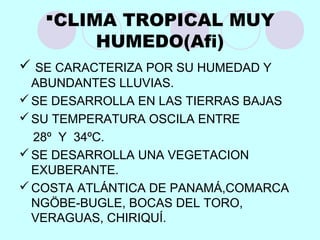 CLIMA TROPICAL MUY
HUMEDO(Afi)
 SE CARACTERIZA POR SU HUMEDAD Y
ABUNDANTES LLUVIAS.
SE DESARROLLA EN LAS TIERRAS BAJAS
SU TEMPERATURA OSCILA ENTRE
28º Y 34ºC.
SE DESARROLLA UNA VEGETACION
EXUBERANTE.
COSTA ATLÁNTICA DE PANAMÁ,COMARCA
NGÖBE-BUGLE, BOCAS DEL TORO,
VERAGUAS, CHIRIQUÍ.
 