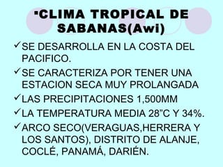 CLIMA TROPICAL DE
SABANAS(Awi)
SE DESARROLLA EN LA COSTA DEL
PACIFICO.
SE CARACTERIZA POR TENER UNA
ESTACION SECA MUY PROLANGADA
LAS PRECIPITACIONES 1,500MM
LA TEMPERATURA MEDIA 28”C Y 34%.
ARCO SECO(VERAGUAS,HERRERA Y
LOS SANTOS), DISTRITO DE ALANJE,
COCLÉ, PANAMÁ, DARIÉN.
 