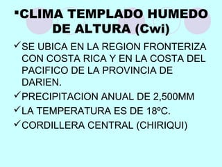 CLIMA TEMPLADO HUMEDO
DE ALTURA (Cwi)
SE UBICA EN LA REGION FRONTERIZA
CON COSTA RICA Y EN LA COSTA DEL
PACIFICO DE LA PROVINCIA DE
DARIEN.
PRECIPITACION ANUAL DE 2,500MM
LA TEMPERATURA ES DE 18ºC.
CORDILLERA CENTRAL (CHIRIQUI)
 