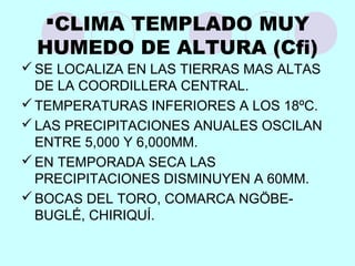 CLIMA TEMPLADO MUY
HUMEDO DE ALTURA (Cfi)
SE LOCALIZA EN LAS TIERRAS MAS ALTAS
DE LA COORDILLERA CENTRAL.
TEMPERATURAS INFERIORES A LOS 18ºC.
LAS PRECIPITACIONES ANUALES OSCILAN
ENTRE 5,000 Y 6,000MM.
EN TEMPORADA SECA LAS
PRECIPITACIONES DISMINUYEN A 60MM.
BOCAS DEL TORO, COMARCA NGÖBE-
BUGLÉ, CHIRIQUÍ.
 