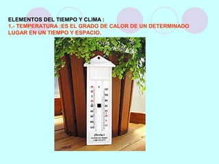 ELEMENTOS DEL TIEMPO Y CLIMA :
1.- TEMPERATURA :ES EL GRADO DE CALOR DE UN DETERMINADO
LUGAR EN UN TIEMPO Y ESPACIO.
 