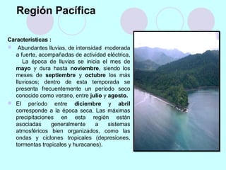 Región Pacífica
Características :
 Abundantes lluvias, de intensidad moderada
a fuerte, acompañadas de actividad eléctrica,
La época de lluvias se inicia el mes de
mayo y dura hasta noviembre, siendo los
meses de septiembre y octubre los más
lluviosos; dentro de esta temporada se
presenta frecuentemente un período seco
conocido como verano, entre julio y agosto.
 El período entre diciembre y abril
corresponde a la época seca. Las máximas
precipitaciones en esta región están
asociadas generalmente a sistemas
atmosféricos bien organizados, como las
ondas y ciclones tropicales (depresiones,
tormentas tropicales y huracanes).
 