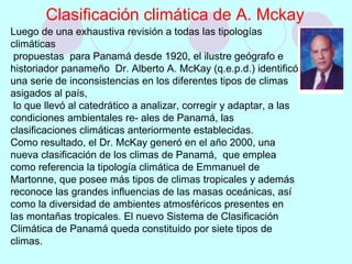 Luego de una exhaustiva revisión a todas las tipologías
climáticas
propuestas para Panamá desde 1920, el ilustre geógrafo e
historiador panameño Dr. Alberto A. McKay (q.e.p.d.) identificó
una serie de inconsistencias en los diferentes tipos de climas
asigados al país,
lo que llevó al catedrático a analizar, corregir y adaptar, a las
condiciones ambientales re- ales de Panamá, las
clasificaciones climáticas anteriormente establecidas.
Como resultado, el Dr. McKay generó en el año 2000, una
nueva clasificación de los climas de Panamá, que emplea
como referencia la tipología climática de Emmanuel de
Martonne, que posee más tipos de climas tropicales y además
reconoce las grandes influencias de las masas oceánicas, así
como la diversidad de ambientes atmosféricos presentes en
las montañas tropicales. El nuevo Sistema de Clasificación
Climática de Panamá queda constituido por siete tipos de
climas.
Clasificación climática de A. Mckay
 