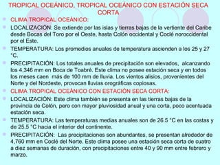  CLIMA TROPICAL OCEÁNICO:
 LOCALIZACIÓN: Se extiende por las islas y tierras bajas de la vertiente del Caribe
desde Bocas del Toro por el Oeste, hasta Colón occidental y Coclé noroccidental
por el Este.
 TEMPERATURA: Los promedios anuales de temperatura ascienden a los 25 y 27
°C.
 PRECIPITACIÓN: Los totales anuales de precipitación son elevados, alcanzando
los 4,346 mm en Boca de Toabré. Este clima no posee estación seca y en todos
los meses caen más de 100 mm de lluvia. Los vientos alisios, provenientes del
Norte y del Nordeste, provocan lluvias orográficas copiosas.
 CLIMA TROPICAL OCEÁNICO CON ESTACIÓN SECA CORTA:
 LOCALIZACIÓN: Este clima también se presenta en las tierras bajas de la
provincia de Colón, pero con mayor pluviosidad anual y una corta, poco acentuada
estación seca.
 TEMPERATURA: Las temperaturas medias anuales son de 26.5 °C en las costas y
de 25.5 °C hacia el interior del continente.
 PRECIPITACIÓN: Las precipitaciones son abundantes, se presentan alrededor de
4,760 mm en Coclé del Norte. Este clima posee una estación seca corta de cuatro
a diez semanas de duración, con precipitaciones entre 40 y 90 mm entre febrero y
marzo.
TROPICAL OCEÁNICO, TROPICAL OCEÁNICO CON ESTACIÓN SECA
CORTA
 