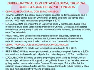 SUBECUATORIAL CON ESTACIÓN SECA, TROPICAL
CON ESTACIÓN SECA PROLONGADA
 CLIMA SUBECUATORIAL CON ESTACIÓN SECA:
 TEMPERATURA: Es cálido, con promedios anuales de temperatura de 26.5 a
27.5 °C en las tierras bajas (< 20 msnm), en tanto que para las tierras altas
(aprox. 1,000 m) la temperatura puede llegar a 20°C.
 LOCALIZACIÓN: Se encuentra en las tierras bajas y montañosas hasta 1,000
metros de altura en la vertiente del Pacífico en Chiriquí, Veraguas, en sectores
montañosos de Azuero y Coclé y en las montañas de Panamá, San Blas y Darién,
es el `´as extendido.
 PRESIPITACIÓN: Los niveles de precipitación son elevados, cercanos o
superiores a los 2,500 mm, alcanza los 3,519 en Remedios. El clima es de
estación seca corta y acentuada con tres a cuatro meses de duración.
 CLIMA TROPICAL CON ESTACIÓN SECA PROLONGADA:
 TEMPERATURA: Es cálido, con temperaturas medias de 27 a 28°C.
 PRESIPITACIÓN Los totales pluviométricos anuales, siempre inferiores a 2,500
mm son los más bajos de todo el país, los cuales llegan a 1,122 en Los Santos.
 LOCALIZACIÓN: Este tipo de clima se presenta en el Valle de Tonosí, en las
tierras bajas del derrame hidrográfico del golfo de Panamá, en las islas de este
golfo y en las cuencas de los ríos Bayano, Chucunaque, Tuira y Sambú. La
estación seca presenta fuertes vientos, con predominio de nubes medias y altas;
hay baja humedad relativa y fuerte evaporación.
 