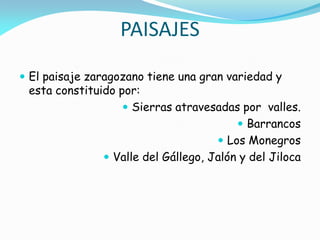 PAISAJES
 El paisaje zaragozano tiene una gran variedad y
 esta constituido por:
                    Sierras atravesadas por valles.
                                          Barrancos
                                      Los Monegros
                Valle del Gállego, Jalón y del Jiloca
 