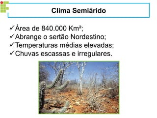 Área de 840.000 Km²; 
Abrange o sertão Nordestino; 
Temperaturas médias elevadas; 
Chuvas escassas e irregulares. 
Clima Semiárido  