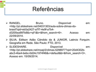 Referências 
RANGEL. Bruno. Disponível em: <http://pt.slideshare.net/04031303/aula-sobre-climas-do- brasil?qid=eb5a2427-a7f7-4e9f-a7b4- d3205ea997b8&v=qf1&b=&from_search=6>. Acesso em: 22/09/2014. 
SILVA, Edilson Adão Cândido da & JUNIOR, Laércio Forquim. Geografia em Rede. São Paulo: FTD, 2013. 
SLIDESHARE. Disponível em: <http://pt.slideshare.net/moajr2/climas-5298977?qid=20d4302b- abc3-4be4-bebc-0d24c1974f46&v=default&b=&from_search=3>. Acesso em: 15/09/2014. 
carolcorreageo.blogspot.com 