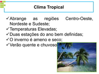 Abrange as regiões Centro-Oeste, Nordeste e Sudeste; 
Temperaturas Elevadas; 
Duas estações do ano bem definidas; 
O inverno é ameno e seco; 
Verão quente e chuvoso. 
Clima Tropical  