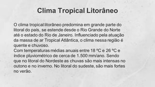 Clima Tropical Litorâneo
O clima tropical litorâneo predomina em grande parte do
litoral do país, se estende desde o Rio Grande do Norte
até o estado do Rio de Janeiro. Influenciado pela atuação
da massa de ar Tropical Atlântica, o clima nessa região é
quente e chuvoso.
Com temperaturas médias anuais entre 18 ºC e 26 ºC e
índice pluviométrico de cerca de 1.500 mm/ano. Sendo
que no litoral do Nordeste as chuvas são mais intensas no
outono e no inverno. No litoral do sudeste, são mais fortes
no verão.
 