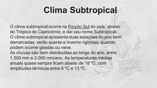 Clima Subtropical
O clima subtropical ocorre na Região Sul do país, abaixo
do Trópico de Capricórnio, e daí seu nome Subtropical.
O clima subtropical apresenta duas estações do ano bem
demarcadas: verão quente e inverno rigoroso, quando
podem ocorrer geadas ou neve.
As chuvas são bem distribuídas ao longo do ano, entre
1.500 mm e 2.000 mm/ano. As temperaturas médias
anuais quase sempre ficam abaixo de 18 ºC, com
amplitudes térmicas entre 9 ºC e 13 ºC.
 