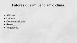 Fatores que influenciam o clima.
• Altitude.
• Latitude.
• Continentalidade
• Relevo.
• Vegetação.
 