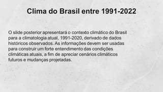 Clima do Brasil entre 1991-2022
O slide posterior apresentará o contexto climático do Brasil
para a climatologia atual, 1991-2020, derivado de dados
históricos observados. As informações devem ser usadas
para construir um forte entendimento das condições
climáticas atuais, a fim de apreciar cenários climáticos
futuros e mudanças projetadas.
 