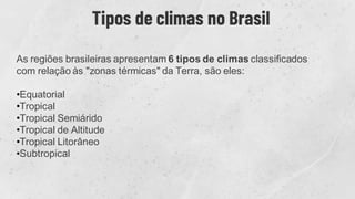 Tipos de climas no Brasil
As regiões brasileiras apresentam 6 tipos de climas classificados
com relação às "zonas térmicas" da Terra, são eles:
•Equatorial
•Tropical
•Tropical Semiárido
•Tropical de Altitude
•Tropical Litorâneo
•Subtropical
 