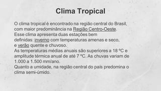 Clima Tropical
O clima tropical é encontrado na região central do Brasil,
com maior predominância na Região Centro-Oeste.
Esse clima apresenta duas estações bem
definidas: inverno com temperaturas amenas e seco,
e verão quente e chuvoso.
As temperaturas médias anuais são superiores a 18 ºC e
amplitude térmica anual de até 7 ºC. As chuvas variam de
1.000 a 1.500 mm/ano.
Quanto a umidade, na região central do país predomina o
clima semi-úmido.
 
