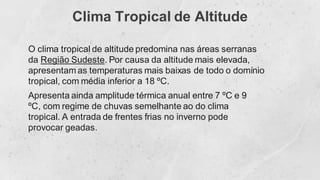 Clima Tropical de Altitude
O clima tropical de altitude predomina nas áreas serranas
da Região Sudeste. Por causa da altitude mais elevada,
apresentam as temperaturas mais baixas de todo o domínio
tropical, com média inferior a 18 ºC.
Apresenta ainda amplitude térmica anual entre 7 ºC e 9
ºC, com regime de chuvas semelhante ao do clima
tropical. A entrada de frentes frias no inverno pode
provocar geadas.
 