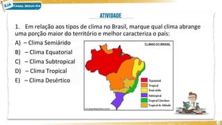 1. Em relação aos tipos de clima no Brasil, marque qual clima abrange
uma porção maior do território e melhor caracteriza o país:
A) – Clima Semiárido
B) – Clima Equatorial
C) – Clima Subtropical
D) – Clima Tropical
E) – Clima Desértico
12
 