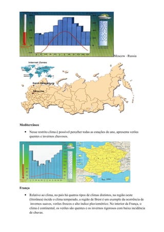 Moscow –Russia




Mediterrâneo

    Nesse restrito clima é possível perceber todas as estações do ano, apresenta verões
     quentes e invernos chuvosos.




França

    Relativo ao clima, no país há quatros tipos de climas distintos, na região oeste
     (litorânea) incide o clima temperado, a região de Brest é um exemplo da ocorrência de
      invernos suaves, verões frescos e alto índice pluviométrico. No interior da França, o
     clima é continental, os verões são quentes e os invernos rigorosos com baixa incidência
     de chuvas.
 