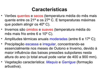 • Verões quentes e secos (temperatura média do mês mais
quente entre os 21º e os 27º C. E temperaturas máximas
que podem atingir os 40º C).
• Invernos são úmidos e suaves (temperatura média do
mês mais frio entre 6 e 10º C).
• Amplitudes térmicas anuais moderadas (entre 6 e 17º C);
• Precipitação escassa e irregular, concentrando-se
essencialmente nos meses de Outono e Inverno, devido à
maior influência das baixas pressões subpolares nesta
altura do ano (o total anual pode variar de 400 a 900 mm).
• Vegetação característica: Maquis e Garrigue (formação
arbustiva).
Características
 
