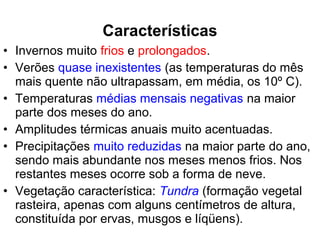 • Invernos muito frios e prolongados.
• Verões quase inexistentes (as temperaturas do mês
mais quente não ultrapassam, em média, os 10º C).
• Temperaturas médias mensais negativas na maior
parte dos meses do ano.
• Amplitudes térmicas anuais muito acentuadas.
• Precipitações muito reduzidas na maior parte do ano,
sendo mais abundante nos meses menos frios. Nos
restantes meses ocorre sob a forma de neve.
• Vegetação característica: Tundra (formação vegetal
rasteira, apenas com alguns centímetros de altura,
constituída por ervas, musgos e líqüens).
Características
 